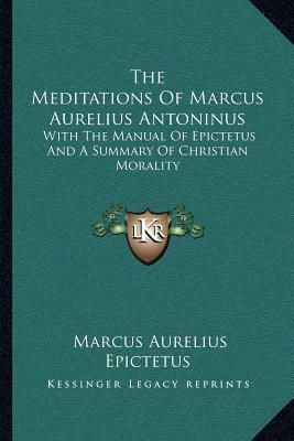 The Meditations of Marcus Aurelius Antoninus: With the Manual of Epictetus and a Summary of Christian Morality by Marcus Aurelius, Epictetus, Henry McCormac