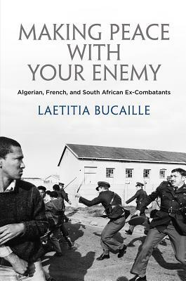 Making Peace with Your Enemy: Algerian, French, and South African Ex-Combatants by Lætitia Bucaille