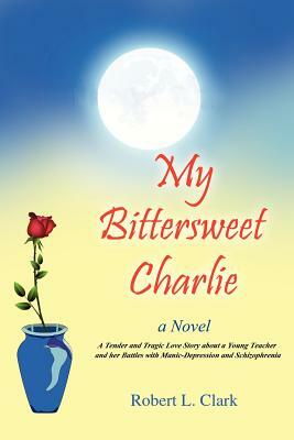 My Bittersweet Charlie: A Novel: A Tender and Tragic Love Story about a Young Teacher and Her Battles with Manic-Depression and Schizophrenia by Robert L. Clark