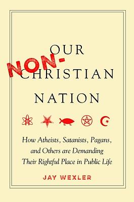 Our Non-Christian Nation: How Atheists, Satanists, Pagans, and Others Are Demanding Their Rightful Place in Public Life by Jay Wexler