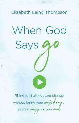 When God Says "go": Rising to Challenge and Change Without Losing Your Confidence, Your Courage, or Your Cool by Elizabeth Laing Thompson