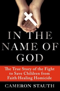In the Name of God: The True Story of the Fight to Save Children from Faith-Healing Homicide by Cameron Stauth