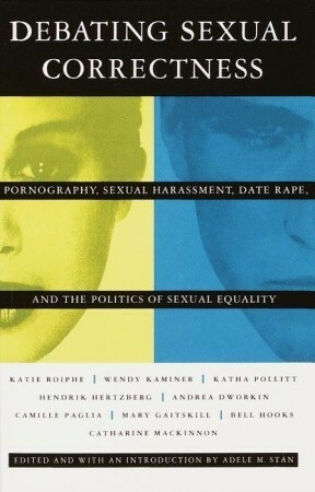 Debating Sexual Correctness: Pornography, Sexual Harassment, Date Rape and the Politics of Sexual Equality by Susan Faludi, bell hooks, Katie Roiphe, Hendrik Hertzberg, Adele M. Stan, Katha Pollitt, Wendy Kaminer, Norma Ramos, Naomi Wolf, Mary Gaitskill, Marilyn French, Camille Paglia, Ntozake Shange, Catharine A. MacKinnon, Andrea Dworkin, Gloria Jacobs