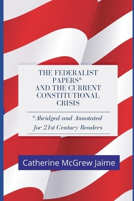 The Federalist Papers* and the Current Constitutional Crisis: *Abridged and Annotated for 21st Century Readers by John Jay, Alexander Hamilton, James Madison