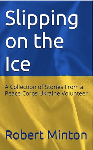 Slipping on the Ice: A Collection of Stories From a Peace Corps Ukraine Volunteer by Robert Minton