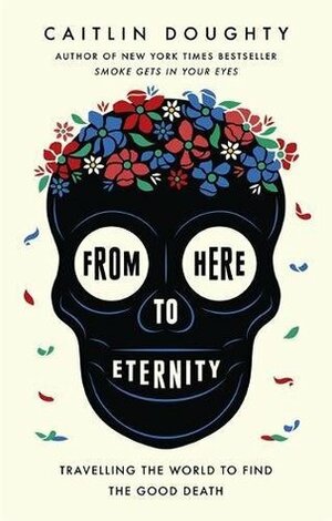 From Here to Eternity: Travelling the World to Find the Good Death by Caitlin Doughty