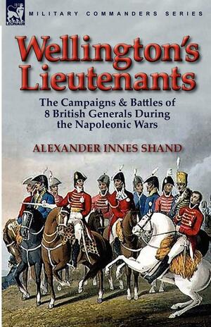 Wellington's Lieutenants: The Campaigns &amp; Battles of 8 British Generals During the Napoleonic Wars by Alexander Innes Shand