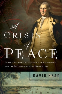 A Crisis of Peace: George Washington, the Newburgh Conspiracy, and the Fate of the American Revolution by David Head