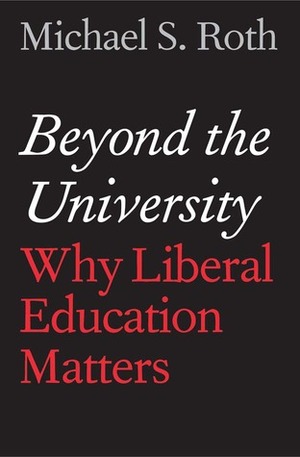 Beyond the University: Why Liberal Education Matters by Michael S. Roth