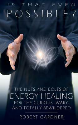 Is That Even Possible?: The Nuts and Bolts of Energy Healing for the Curious, Wary, and Totally Bewildered by Robert Gardner