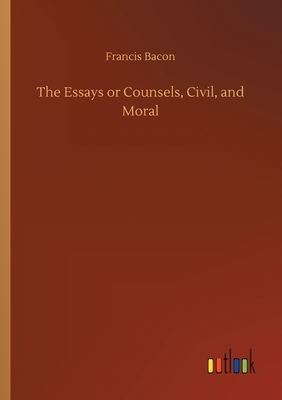 The Essays or Counsels, Civil, and Moral by Sir Francis Bacon