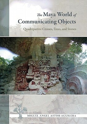 The Maya World of Communicating Objects: Quadripartite Crosses, Trees, and Stones by Miguel Angel Astor-Aguilera