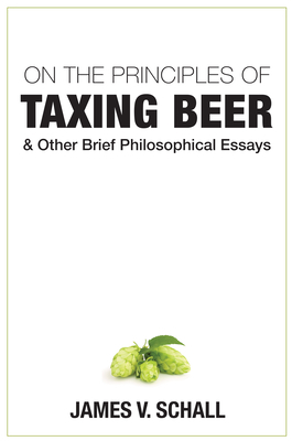 On the Principles of Taxing Beer: And Other Brief Philosophical Essays by James V. Schall