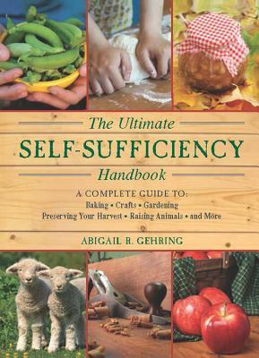 The Ultimate Self-Sufficiency Handbook: A Complete Guide to Baking, Crafts, Gardening, Preserving Your Harvest, Raising Animals and More by Abigail R. Gehring
