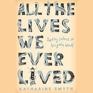 All the Lives We Ever Lived: Seeking Solace in Virginia Woolf by Katharine Smyth