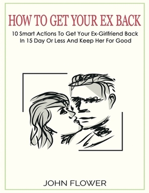 How to get your ex back: 10 smart actions to get your ex-girlfriend back in 15 day or less, and keep her for good by John Flower