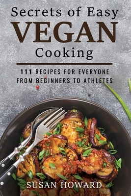 Secrets of Easy Vegan Cooking: 111 Recipes For Everyone From Beginners to Athletes by Susan Howard