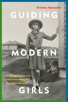 Guiding Modern Girls: Girlhood, Empire, and Internationalism in the 1920s and 1930s by Kristine Alexander