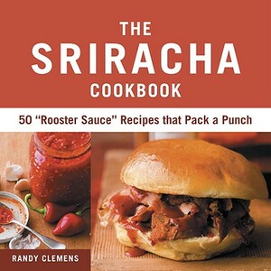 The Sriracha Cookbook: 50 "rooster Sauce" Recipes That Pack a Punch by Randy Clemens