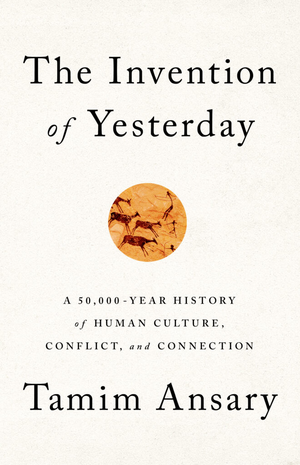 The Invention of Yesterday: A 50,000-Year History of Human Culture, Conflict, and Connection by Tamim Ansary