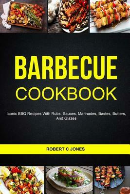 Barbecue Cookbook: Iconic BBQ Recipes With Rubs, Sauces, Marinades, Bastes, Butter And Glazes by Robert C. Jones