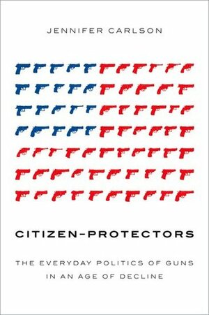 Citizen-Protectors: The Everyday Politics of Guns in an Age of Decline by Jennifer Carlson