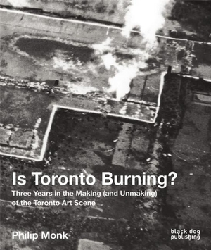 Is Toronto Burning?: Three Years in the Making (and Unmaking) of the Toronto Art Scene by Philip Monk