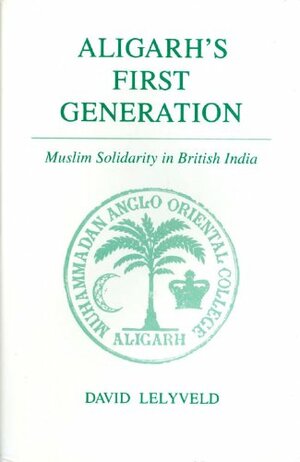 Aligarh's First Generation: Muslim Solidarity in British India by David Lelyveld