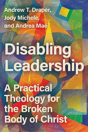 Disabling Leadership: A Practical Theology for the Broken Body of Christ by Andrew T. Draper, Andrea Mae, Jody Michele