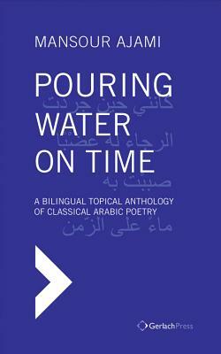 Pouring Water on Time: A Bilingual Topical Anthology of Classical Arabic Poetry by Mansour Ajami