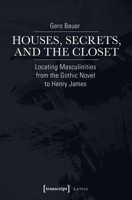 Houses, Secrets, and the Closet: Locating Masculinities from the Gothic Novel to Henry James by Gero Bauer