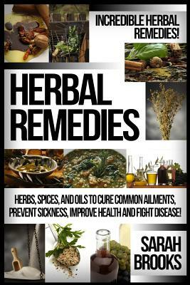 Herbal Remedies: Incredible Herbal Remedies! Herbs, Spices, And Oils To Cure Common Ailments, Prevent Sickness, Improve Health And Figh by Sarah Brooks
