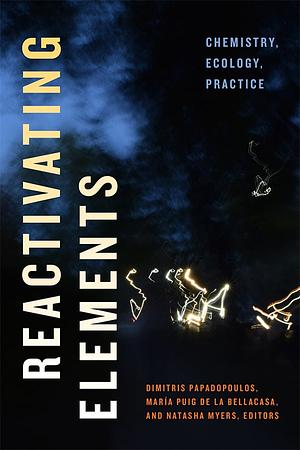 Reactivating Elements: Chemistry, Ecology, Practice by Natasha Myers, María Puig de la Bellacasa, Dimitris Papadopoulos