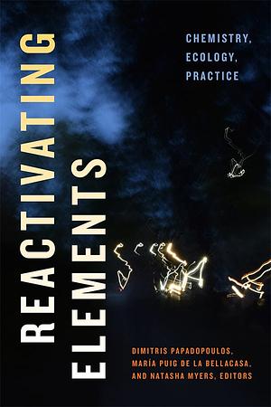 Reactivating Elements: Chemistry, Ecology, Practice by Maria Puig de la Bellacasa, Natasha Myers, Dimitris Papadopoulos