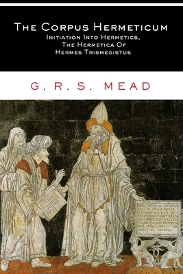 The Corpus Hermeticum: Initiation Into Hermetics, The Hermetica Of Hermes Trismegistus by G.R.S. Mead