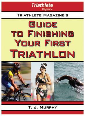 Triathlete Magazine's Guide to Finishing Your First Triathlon by T. J. Murphy