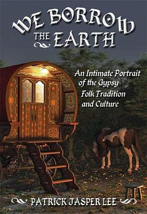 We Borrow the Earth: An Intimate Portrait of the Gypsy Folk Tradition and Culture by Patrick Jasper Lee, Patrick Jasper Lee