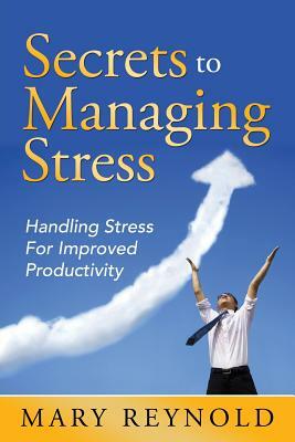 Secrets To Managing Stress: Handling Stress For Improved Productivity by Mary Reynolds