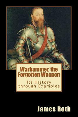 Warhammer, the Forgotten Weapon: Its History through Examples by James Roth