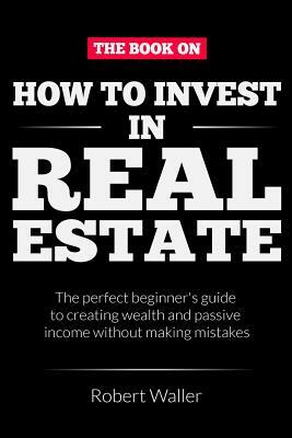 How to Invest In Real Estate: The perfect beginner's guide to creating wealth and passive income without making mistakes by Robert Waller