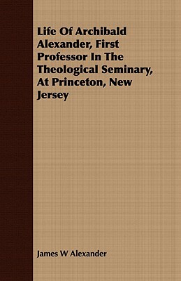 Life of Archibald Alexander, First Professor in the Theological Seminary, at Princeton, New Jersey by James W. Alexander