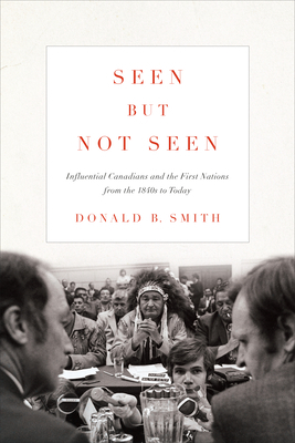 Seen But Not Seen: Influential Canadians and the First Nations from the 1840s to Today by Donald B. Smith