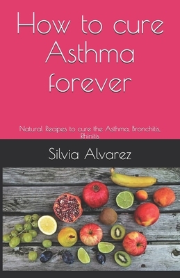 How to cure Asthma forever: Natural Recipes to cure the Asthma, Bronchitis, Rhinitis by Silvia Alvarez