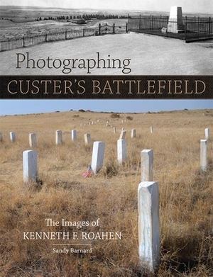 Photographing Custer's Battlefield: The Images of Kenneth F. Roahen by Sandy Barnard