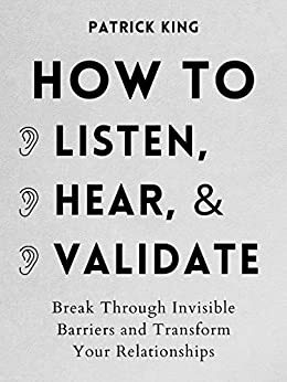 How to Listen, Hear, and Validate: Break Through Invisible Barriers and Transform Your Relationships by Patrick King