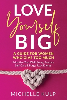 Love Yourself BIG: A Guide For Women Who Give Too Much (Prioritize Your Well-Being, Practice Self-Care & Purge Toxic Energy by Michelle Kulp