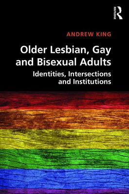 Older Lesbian, Gay and Bisexual Adults: Identities, Intersections and Institutions by Andrew King