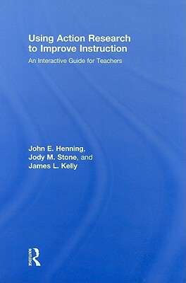 Using Action Research to Improve Instruction: An Interactive Guide for Teachers by John E. Henning, James L. Kelly, Jody M. Stone