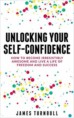 Unlocking Your Self-Confidence: How to Become Irresistibly Awesome and Live a Life of Freedom and Success by James Turnbull