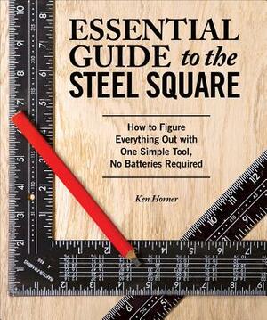 Essential Guide to the Steel Square: How to Figure Everything Out with One Simple Tool, No Batteries Required by Ken Horner